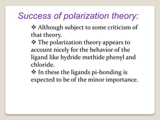 Success of polarization theory:
 Although subject to some criticism of
that theory.
 The polarization theory appears to
account nicely for the behavior of the
ligand like hydride methide phenyl and
chloride.
 In these the ligands pi-bonding is
expected to be of the minor importance.
 
