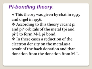 Pi-bonding theory:
 This theory was given by chat in 1995
and orgel in 1956.
 According to this theory vacant pi
and pi* orbitals of the metal (pi and
pi*) to form M-L pi bond.
 In these cases a reduction of the
electron density on the metal.as a
result of the back donation and that
donation from the donation from M-L.
 