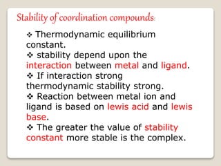 Stability of coordination compounds:
 Thermodynamic equilibrium
constant.
 stability depend upon the
interaction between metal and ligand.
 If interaction strong
thermodynamic stability strong.
 Reaction between metal ion and
ligand is based on lewis acid and lewis
base.
 The greater the value of stability
constant more stable is the complex.
 