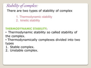Stability of complex:
There are two types of stability of complex
1. Thermodynamic stability
2. kinetic stability
THERMODYNAMIC STABILITY:
• Thermodynamic stability so called stability of
the complex.
• Thermodynamically complexes divided into two
types
1. Stable complex.
2. Unstable complex.
 