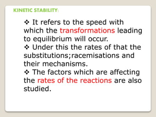 KINETIC STABILITY:
 It refers to the speed with
which the transformations leading
to equilibrium will occur.
 Under this the rates of that the
substitutions;racemisations and
their mechanisms.
 The factors which are affecting
the rates of the reactions are also
studied.
 