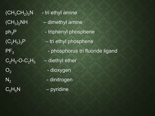 (CH3CH2)3N - tri ethyl amine
(CH3)2NH – dimethyl amine
ph3P - triphenyl phosphene
(C2H5)3P – tri ethyl phosphene
PF3 - phosphorus tri fluoride ligand
C2H5-O-C2H5 – diethyl ether
O2 - dioxygen
N2 - dinitrogen
C5H5N – pyridine
 