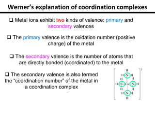 Werner’s explanation of coordination complexes
 Metal ions exhibit two kinds of valence: primary and
secondary valences
 The primary valence is the oxidation number (positive
charge) of the metal
 The secondary valence is the number of atoms that
are directly bonded (coordinated) to the metal
 The secondary valence is also termed
the “coordination number” of the metal in
a coordination complex
 