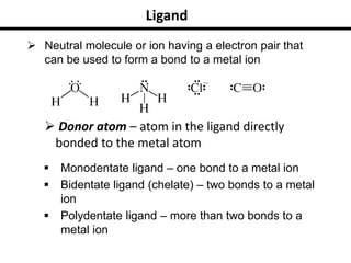 Ligand
 Neutral molecule or ion having a electron pair that
can be used to form a bond to a metal ion
 Monodentate ligand – one bond to a metal ion
 Bidentate ligand (chelate) – two bonds to a metal
ion
 Polydentate ligand – more than two bonds to a
metal ion
 Donor atom – atom in the ligand directly
bonded to the metal atom
 