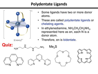 Polydentate Ligands
• Some ligands have two or more donor
atoms.
• These are called polydentate ligands or
chelating agents.
• In ethylenediamine, NH2CH2CH2NH2,
represented here as en, each N is a
donor atom.
• Therefore, en is bidentate.
Quiz: Me2S
 