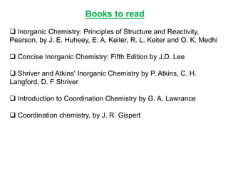 Books to read
 Inorganic Chemistry: Principles of Structure and Reactivity,
Pearson, by J. E. Huheey, E. A. Keiter, R. L. Keiter and O. K. Medhi
 Concise Inorganic Chemistry: Fifth Edition by J.D. Lee
 Shriver and Atkins' Inorganic Chemistry by P. Atkins, C. H.
Langford, D. F Shriver
 Introduction to Coordination Chemistry by G. A. Lawrance
 Coordination chemistry, by J. R. Gispert
 