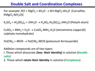Double Salt and Coordination Complexes
For example: KCl + MgCl2 + 6H2O  KCI·MgCl2·6H2O [Carnallite;
KMgCl3·6(H2O)]
K2SO4 + Al2(SO4)3 + 24H2O  K2SO4·Al2(SO4)3·24H2O (Potash-alum)
CuSO4 + 4NH3 + H2O  CuSO4·4NH3·H2O (tetrammine copper(II)
sulphate monohydrate)
Fe(CN)2 + 4KCN  Fe(CN)2·4KCN (potassium ferrocyanide)
Addition compounds are of two types:
I. Those which dissociate (lose their identity) in solution (Double
salts)
2. Those which retain their identity in solution (Complexes)
 
