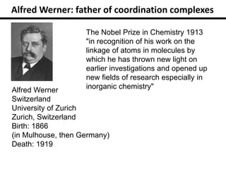 Alfred Werner
Switzerland
University of Zurich
Zurich, Switzerland
Birth: 1866
(in Mulhouse, then Germany)
Death: 1919
The Nobel Prize in Chemistry 1913
"in recognition of his work on the
linkage of atoms in molecules by
which he has thrown new light on
earlier investigations and opened up
new fields of research especially in
inorganic chemistry"
Alfred Werner: father of coordination complexes
 