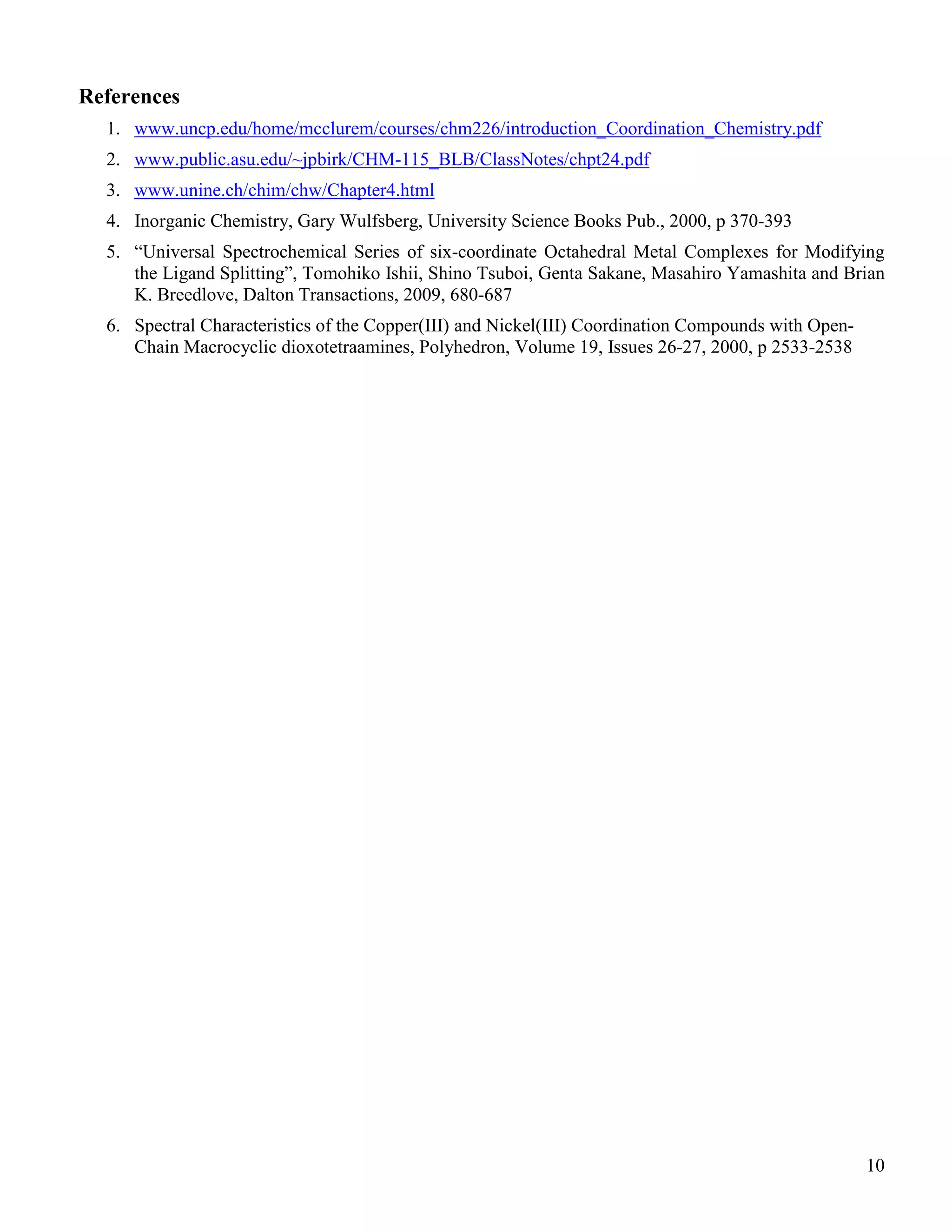 10
References
1. www.uncp.edu/home/mcclurem/courses/chm226/introduction_Coordination_Chemistry.pdf
2. www.public.asu.edu/~jpbirk/CHM-115_BLB/ClassNotes/chpt24.pdf
3. www.unine.ch/chim/chw/Chapter4.html
4. Inorganic Chemistry, Gary Wulfsberg, University Science Books Pub., 2000, p 370-393
5. “Universal Spectrochemical Series of six-coordinate Octahedral Metal Complexes for Modifying
the Ligand Splitting”, Tomohiko Ishii, Shino Tsuboi, Genta Sakane, Masahiro Yamashita and Brian
K. Breedlove, Dalton Transactions, 2009, 680-687
6. Spectral Characteristics of the Copper(III) and Nickel(III) Coordination Compounds with Open-
Chain Macrocyclic dioxotetraamines, Polyhedron, Volume 19, Issues 26-27, 2000, p 2533-2538
 