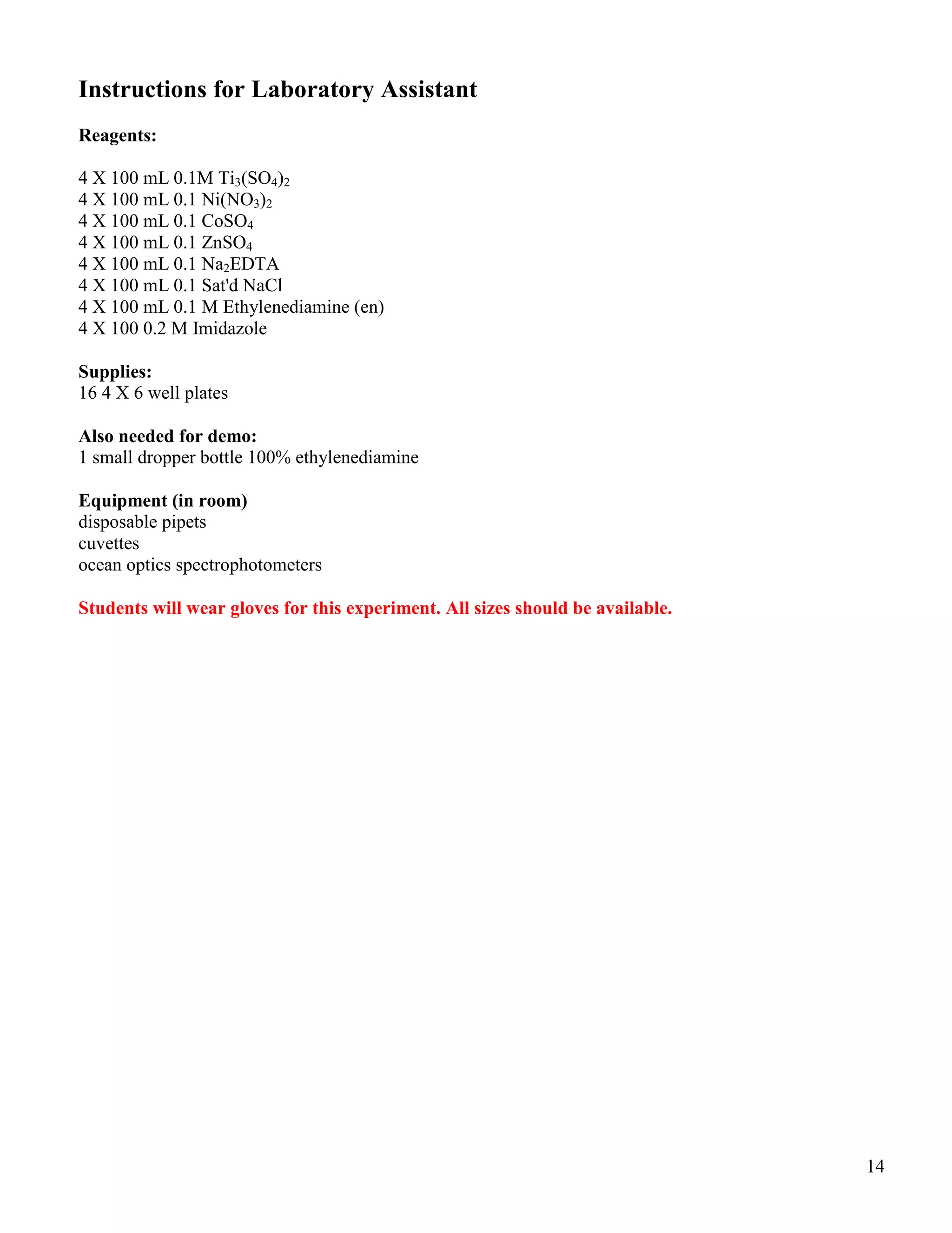 14
Instructions for Laboratory Assistant
Reagents:
4 X 100 mL 0.1M Ti3(SO4)2
4 X 100 mL 0.1 Ni(NO3)2
4 X 100 mL 0.1 CoSO4
4 X 100 mL 0.1 ZnSO4
4 X 100 mL 0.1 Na2EDTA
4 X 100 mL 0.1 Sat'd NaCl
4 X 100 mL 0.1 M Ethylenediamine (en)
4 X 100 0.2 M Imidazole
Supplies:
16 4 X 6 well plates
Also needed for demo:
1 small dropper bottle 100% ethylenediamine
Equipment (in room)
disposable pipets
cuvettes
ocean optics spectrophotometers
Students will wear gloves for this experiment. All sizes should be available.
 