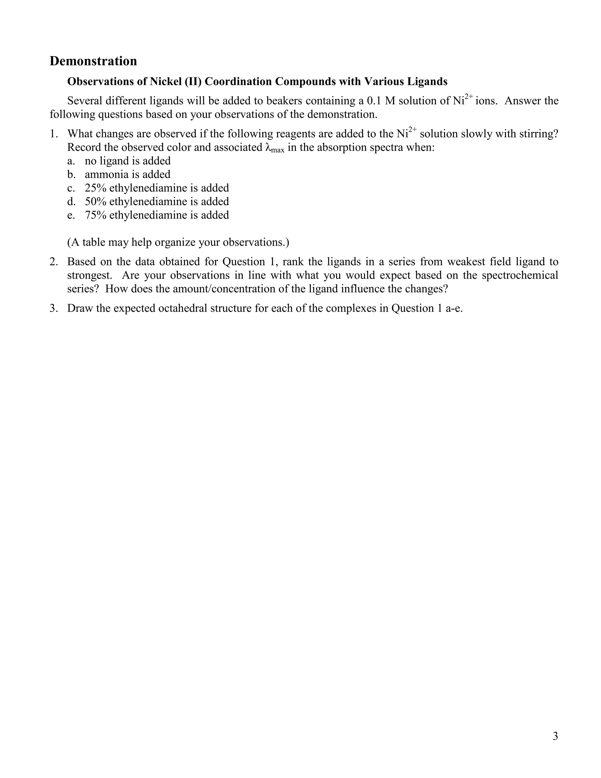 3
Demonstration
Observations of Nickel (II) Coordination Compounds with Various Ligands
Several different ligands will be added to beakers containing a 0.1 M solution of Ni2+
ions. Answer the
following questions based on your observations of the demonstration.
1. What changes are observed if the following reagents are added to the Ni2+
solution slowly with stirring?
Record the observed color and associated λmax in the absorption spectra when:
a. no ligand is added
b. ammonia is added
c. 25% ethylenediamine is added
d. 50% ethylenediamine is added
e. 75% ethylenediamine is added
(A table may help organize your observations.)
2. Based on the data obtained for Question 1, rank the ligands in a series from weakest field ligand to
strongest. Are your observations in line with what you would expect based on the spectrochemical
series? How does the amount/concentration of the ligand influence the changes?
3. Draw the expected octahedral structure for each of the complexes in Question 1 a-e.
 