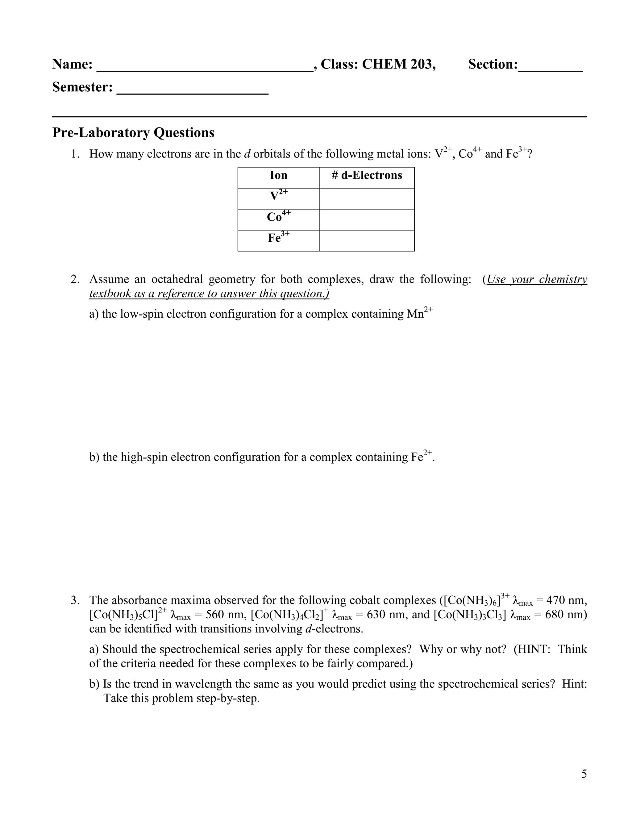 5
Name: ______________________________, Class: CHEM 203, Section:_________
Semester: _____________________
__________________________________________________________________________
Pre-Laboratory Questions
1. How many electrons are in the d orbitals of the following metal ions: V2+
, Co4+
and Fe3+
?
Ion # d-Electrons
V2+
Co4+
Fe3+
2. Assume an octahedral geometry for both complexes, draw the following: (Use your chemistry
textbook as a reference to answer this question.)
a) the low-spin electron configuration for a complex containing Mn2+
b) the high-spin electron configuration for a complex containing Fe2+
.
3. The absorbance maxima observed for the following cobalt complexes ([Co(NH3)6]3+
λmax = 470 nm,
[Co(NH3)5Cl]2+
λmax = 560 nm, [Co(NH3)4Cl2]+
λmax = 630 nm, and [Co(NH3)3Cl3] λmax = 680 nm)
can be identified with transitions involving d-electrons.
a) Should the spectrochemical series apply for these complexes? Why or why not? (HINT: Think
of the criteria needed for these complexes to be fairly compared.)
b) Is the trend in wavelength the same as you would predict using the spectrochemical series? Hint:
Take this problem step-by-step.
 
