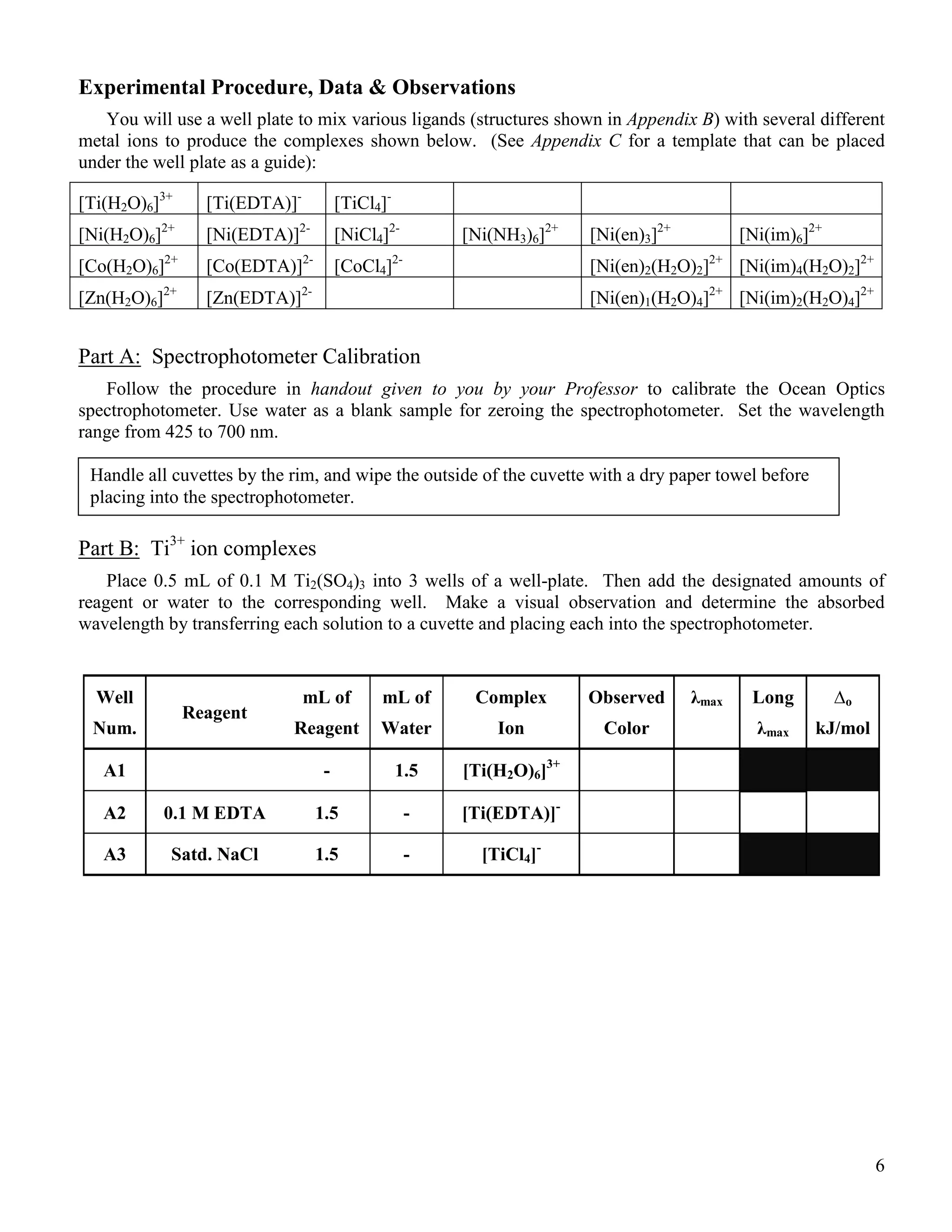 6
Experimental Procedure, Data & Observations
You will use a well plate to mix various ligands (structures shown in Appendix B) with several different
metal ions to produce the complexes shown below. (See Appendix C for a template that can be placed
under the well plate as a guide):
[Ti(H2O)6]3+
[Ti(EDTA)]-
[TiCl4]-
[Ni(H2O)6]2+
[Ni(EDTA)]2-
[NiCl4]2-
[Ni(NH3)6]2+
[Ni(en)3]2+
[Ni(im)6]2+
[Co(H2O)6]2+
[Co(EDTA)]2-
[CoCl4]2-
[Ni(en)2(H2O)2]2+
[Ni(im)4(H2O)2]2+
[Zn(H2O)6]2+
[Zn(EDTA)]2-
[Ni(en)1(H2O)4]2+
[Ni(im)2(H2O)4]2+
Part A: Spectrophotometer Calibration
Follow the procedure in handout given to you by your Professor to calibrate the Ocean Optics
spectrophotometer. Use water as a blank sample for zeroing the spectrophotometer. Set the wavelength
range from 425 to 700 nm.
Part B: Ti3+
ion complexes
Place 0.5 mL of 0.1 M Ti2(SO4)3 into 3 wells of a well-plate. Then add the designated amounts of
reagent or water to the corresponding well. Make a visual observation and determine the absorbed
wavelength by transferring each solution to a cuvette and placing each into the spectrophotometer.
Well
Num.
Reagent
mL of
Reagent
mL of
Water
Complex
Ion
Observed
Color
λmax Long
λmax
∆o
kJ/mol
A1 - 1.5 [Ti(H2O)6]3+
A2 0.1 M EDTA 1.5 - [Ti(EDTA)]-
A3 Satd. NaCl 1.5 - [TiCl4]-
Handle all cuvettes by the rim, and wipe the outside of the cuvette with a dry paper towel before
placing into the spectrophotometer.
 