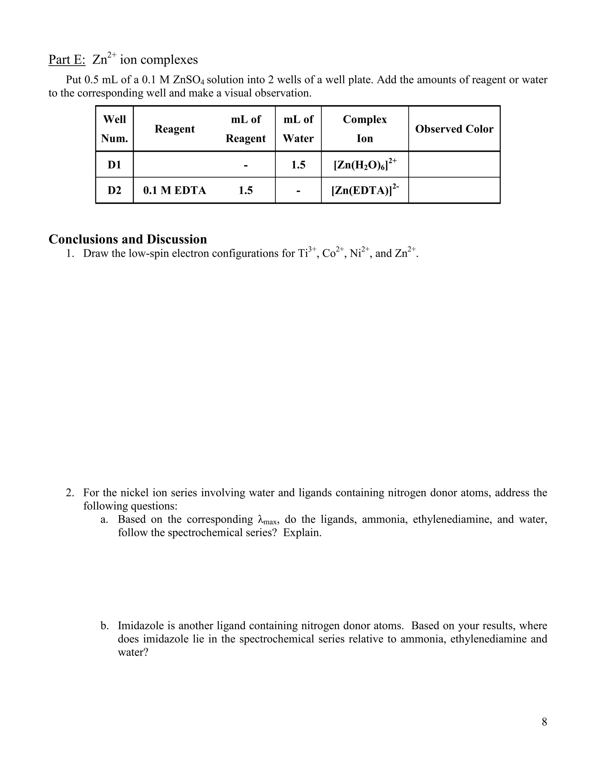 8
Part E: Zn2+
ion complexes
Put 0.5 mL of a 0.1 M ZnSO4 solution into 2 wells of a well plate. Add the amounts of reagent or water
to the corresponding well and make a visual observation.
Well
Num.
Reagent
mL of
Reagent
mL of
Water
Complex
Ion
Observed Color
D1 - 1.5 [Zn(H2O)6]2+
D2 0.1 M EDTA 1.5 - [Zn(EDTA)]2-
Conclusions and Discussion
1. Draw the low-spin electron configurations for Ti3+
, Co2+
, Ni2+
, and Zn2+
.
2. For the nickel ion series involving water and ligands containing nitrogen donor atoms, address the
following questions:
a. Based on the corresponding λmax, do the ligands, ammonia, ethylenediamine, and water,
follow the spectrochemical series? Explain.
b. Imidazole is another ligand containing nitrogen donor atoms. Based on your results, where
does imidazole lie in the spectrochemical series relative to ammonia, ethylenediamine and
water?
 