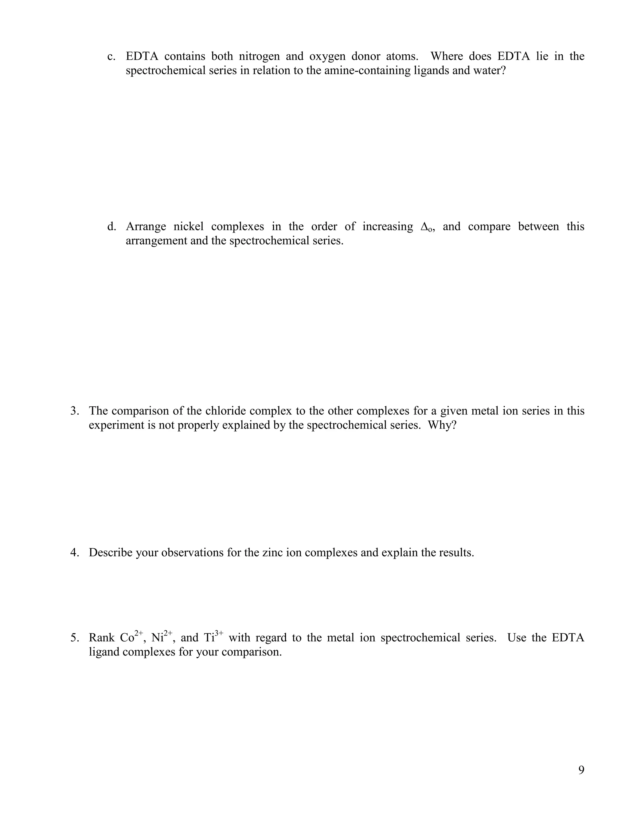 9
c. EDTA contains both nitrogen and oxygen donor atoms. Where does EDTA lie in the
spectrochemical series in relation to the amine-containing ligands and water?
d. Arrange nickel complexes in the order of increasing ∆o, and compare between this
arrangement and the spectrochemical series.
3. The comparison of the chloride complex to the other complexes for a given metal ion series in this
experiment is not properly explained by the spectrochemical series. Why?
4. Describe your observations for the zinc ion complexes and explain the results.
5. Rank Co2+
, Ni2+
, and Ti3+
with regard to the metal ion spectrochemical series. Use the EDTA
ligand complexes for your comparison.
 