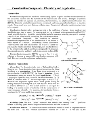Coordination Compounds: Chemistry and Application
Introduction
Coordination compounds are metal ions surrounded by ligands. Ligands are either anions or molecules
that can donate electrons into the d-orbitals of the metal ion and form a bond. Examples of common
ligands are chloride ion, cyanide ion, ammonia, ethylenediamine, and ethylenediaminetetraacetate ion
(EDTA). The metal ions that form coordination compounds are from a group of metals known as transition
metals. These metals have more than one oxidation state. This property allows the transition metals to act
as Lewis acids.
Coordination chemistry plays an important role in the purification of metals. Many metals are not
found in the pure state in nature. For example, gold ore can be treated with cyanides to form [Au(CN)2]-
which is soluble in water. Impurities remain behind and after treatment with zinc, pure gold is obtained.
Pure nickel and silver are also isolated by first converting the metal
into coordination compounds. The formation of insoluble
coordination compounds aids in the determination of the amount of
metal present in a mixture. Distinctively colored coordination
compounds that form with various metals can be used to identify the
presence of a metal in a mixture. For example, iron may be identified
by the formation of a reddish coordination compound with potassium
thiocyanate (remember qualitative analysis experiment in chem. 201).
Ethylenediaminetetraacetate (EDTA), shown in Fig. 1, is very
effective in forming a water-soluble coordination compound with
lead. This process can be used to treat lead poisoning.
Chemical Foundations
Donor Atom The donor atom is the atom of the ligand that binds to
the metal ion. If one donor atom is present, as in ammonia, the ligand
is referred to as monodentate. If two donor atoms are present, as in
ethylenediamine (H2NCH2CH2NH2), the ligand is bidentate. If more
than two donor atoms are present, the ligand is polydentate. EDTA is
a polydentate ligand because it contains six donor atoms (see Fig. 2).
If EDTA4-
combines with Ca2+
, the resulting complex is [Ca(EDTA)]2-
.
Bidentate and polydentate ligands have a much greater affinity for
binding than monodentate ligands even with the same donor atom due
to entropic differences (i.e., less overall entropy is lost upon the
binding of a smaller number of molecules with the same number of
water molecules released). For example, ethylenediamine forms a
complex with Ni2+
more readily than ammonia:
[Ni(H2O)6]2+
+ 6 NH3 [Ni(NH3)6]2+
+ 6 H2O Keq = 4 × 108
[Ni(H2O)6]2+
+ 3 en [Ni(en)3]2+
+ 6 H2O Keq = 2 × 1018
Chelating Agent The word “chelate” is derived from a Greek word meaning “claw”. Ligands are
referred to chelating agents because they surround and hold the metal ion like a claw.
Coordination Number The coordination number refers to the number of atoms in a ligand bonded to
the metal ion. The most common coordination numbers are 4 and 6. In the case of the
CH2
H2C N
N
H2C
CH2
H2C
CH2
-
O
O
O-
O
O-
O
O-
O
Fig. 1 EDTA4–
(ethylenediaminetetraacetate ion)
Fig. 2 Metal-EDTA complex
 