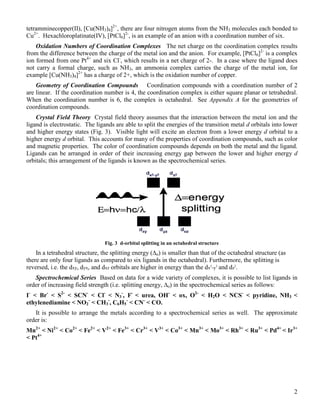 2
tetramminecopper(II), [Cu(NH3)4]2+
, there are four nitrogen atoms from the NH3 molecules each bonded to
Cu2+
. Hexachloroplatinate(IV), [PtCl6]2-
, is an example of an anion with a coordination number of six.
Oxidation Numbers of Coordination Complexes The net charge on the coordination complex results
from the difference between the charge of the metal ion and the anion. For example, [PtCl6]2-
is a complex
ion formed from one Pt4+
and six Cl-
, which results in a net charge of 2-. In a case where the ligand does
not carry a formal charge, such as NH3, an ammonia complex carries the charge of the metal ion, for
example [Cu(NH3)4]2+
has a charge of 2+, which is the oxidation number of copper.
Geometry of Coordination Compounds Coordination compounds with a coordination number of 2
are linear. If the coordination number is 4, the coordination complex is either square planar or tetrahedral.
When the coordination number is 6, the complex is octahedral. See Appendix A for the geometries of
coordination compounds.
Crystal Field Theory Crystal field theory assumes that the interaction between the metal ion and the
ligand is electrostatic. The ligands are able to split the energies of the transition metal d orbitals into lower
and higher energy states (Fig. 3). Visible light will excite an electron from a lower energy d orbital to a
higher energy d orbital. This accounts for many of the properties of coordination compounds, such as color
and magnetic properties. The color of coordination compounds depends on both the metal and the ligand.
Ligands can be arranged in order of their increasing energy gap between the lower and higher energy d
orbitals; this arrangement of the ligands is known as the spectrochemical series.
Fig. 3 d-orbital splitting in an octahedral structure
In a tetrahedral structure, the splitting energy (∆o) is smaller than that of the octahedral structure (as
there are only four ligands as compared to six ligands in the octahedral). Furthermore, the splitting is
reversed, i.e. the dxy, dyx, and dxz orbitals are higher in energy than the dx2
-y2
and dz2
.
Spectrochemical Series Based on data for a wide variety of complexes, it is possible to list ligands in
order of increasing field strength (i.e. splitting energy, ∆o) in the spectrochemical series as follows:
I-
< Br-
< S2-
< SCN-
< Cl-
< N3
-
, F-
< urea, OH-
< ox, O2-
< H2O < NCS-
< pyridine, NH3 <
ethylenediamine < NO2
-
< CH3
-
, C6H5
-
< CN-
< CO.
It is possible to arrange the metals according to a spectrochemical series as well. The approximate
order is:
Mn2+
< Ni2+
< Co2+
< Fe2+
< V2+
< Fe3+
< Cr3+
< V3+
< Co3+
< Mn3+
< Mo3+
< Rh3+
< Ru3+
< Pd4+
< Ir3+
< Pt4+
 