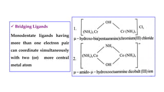  Bridging Ligands
Monodentate ligands having
more than one electron pair
can coordinate simultaneously
with two (or) more central
metal atom
 