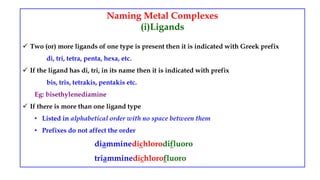Naming Metal Complexes
(i)Ligands
 Two (or) more ligands of one type is present then it is indicated with Greek prefix
di, tri, tetra, penta, hexa, etc.
 If the ligand has di, tri, in its name then it is indicated with prefix
bis, tris, tetrakis, pentakis etc.
Eg: bisethylenediamine
 If there is more than one ligand type
• Listed in alphabetical order with no space between them
• Prefixes do not affect the order
diamminedichlorodifluoro
triamminedichlorofluoro
 