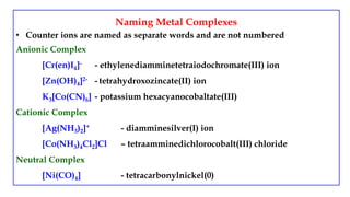 Naming Metal Complexes
• Counter ions are named as separate words and are not numbered
Anionic Complex
[Cr(en)I4]- - ethylenediamminetetraiodochromate(III) ion
[Zn(OH)4]2- - tetrahydroxozincate(II) ion
K3[Co(CN)6] - potassium hexacyanocobaltate(III)
Cationic Complex
[Ag(NH3)2]+ - diamminesilver(I) ion
[Co(NH3)4Cl2]Cl – tetraamminedichlorocobalt(III) chloride
Neutral Complex
[Ni(CO)4] - tetracarbonylnickel(0)
 
