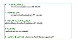 1. [Cr(NH3)3(H2O)3]Cl3
triamminetriaquachromium(III) chloride
2. [Pt(NH3)5Cl]Br3
pentaamminechloroplatinum(IV) bromide
3. [Pt(H2NCH2CH2NH2)2Cl2]Cl2
dichlorobis(ethylenediamine)platinum(IV) chloride
4. Na2[NiCl4]
sodium tetrachloronickelate(II)
4. [Ag(NH3)2][Ag(CN)2] - diamminesilver(I) dicyanoargentate(I)
 