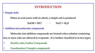 INTRODUCTION
• Simple Salts
When an acid reacts with an alkali, a simple salt is produced
NaOH + HCl NaCl + H2O
• Addition (or) molecular compounds
Molecular (or) addition compounds are formed when solution containing
two or more salts are allowed to evaporate . It is further classified in to two types
 Double salts / Lattice Compounds
 Coordination / Complex compounds
 