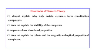 Drawbacks of Werner’s Theory
It doesn't explain why only certain elements form coordination
compounds.
It does not explain the stability of the complexes
compounds have directional properties.
It does not explain the colour, and the magnetic and optical properties of
complexes.
 