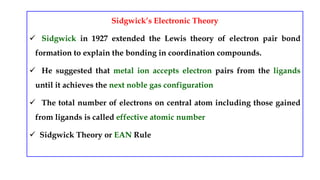 Sidgwick’s Electronic Theory
 Sidgwick in 1927 extended the Lewis theory of electron pair bond
formation to explain the bonding in coordination compounds.
 He suggested that metal ion accepts electron pairs from the ligands
until it achieves the next noble gas configuration
 The total number of electrons on central atom including those gained
from ligands is called effective atomic number
 Sidgwick Theory or EAN Rule
 