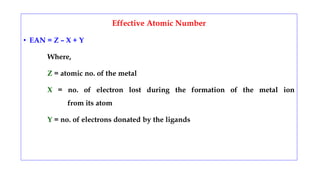 Effective Atomic Number
• EAN = Z – X + Y
Where,
Z = atomic no. of the metal
X = no. of electron lost during the formation of the metal ion
from its atom
Y = no. of electrons donated by the ligands
 