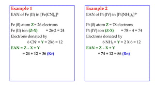 Example 1
EAN of Fe (II) in [Fe(CN)6]4-
Fe (0) atom Z= 26 electrons
Fe (II) ion (Z-X) = 26-2 = 24
Electrons donated by
6 CN- = Y = 2X6 = 12
EAN = Z – X + Y
= 24 + 12 = 36 (Kr)
Example 2
EAN of Pt (IV) in [Pt(NH3)6]4+
Pt (0) atom Z = 78 electrons
Pt (IV) ion (Z-X) = 78 – 4 = 74
Electrons donated by
6 NH3 = Y = 2 X 6 = 12
EAN = Z – X + Y
= 74 + 12 = 86 (Rn)
 