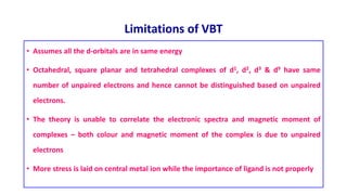 Limitations of VBT
• Assumes all the d-orbitals are in same energy
• Octahedral, square planar and tetrahedral complexes of d1, d2, d3 & d9 have same
number of unpaired electrons and hence cannot be distinguished based on unpaired
electrons.
• The theory is unable to correlate the electronic spectra and magnetic moment of
complexes – both colour and magnetic moment of the complex is due to unpaired
electrons
• More stress is laid on central metal ion while the importance of ligand is not properly
 