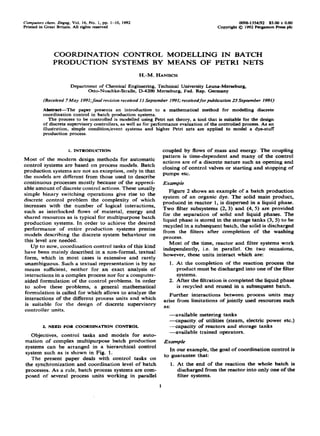 Compurers them. Engng, Vol. 16, No. 1, pp. I-10, 1992
Printedin Great Britain.All rights reserved
009%1354/92 $5.00 + 0.00
copyrightQ 1992 FergamonPressplc
COORDINATION CONTROL MODELLING IN BATCH
PRODUCTION SYSTEMS BY MEANS OF PETRI NETS
H.-M. HANISCH
Department of Chemical Engineering, Technical University Leuna-Me-burg,
Otto-Nuschke-StraBe, D-4200 Merseburg. Fed. Rep. Germany
(Received 7May 1991;finai revision received II September 199I; receivedforpublication 25 September 1991)
Absiract-The paper presents an introduction to a mathematical method for modelling discrete
coordination control in batch production systems.
The process to be controlled is modelled usingPetrinet theory,a tool that is suitablefor the design
of discrete supervisory controllers, as well as for performance evaluation of the controlled process. As an
illustration, simple condition/event systems and higher Petri nets are applied to model a dye-stuff
production pro&s.
1. INTRODUCTTON
Most of the modern design methods for automatic
control systems are based on process models. Batch
production systems are not an exception, only in that
the models are different from those used to describe
continuous processes mostly because of the appreci-
able amount of discrete control actions. These usually
simple binary switching operations give rise to the
discrete control problem the complexity of which
increases with the number of logical interactions,
such as interlocked flows of material, energy and
shared resources as is typical for multipurpose batch
production systems. In order to achieve the desired
performance of entire production systems precise
models describing the discrete system behaviour on
this level are needed.
Up to now, coordination control tasks of this kind
have been mainly described in a non-formal, textual
form, which in most cases is extensive and rarely
unambiguous. Such a textual representation is by no
means sufficient, neither for an exact analysis of
interactions in a complex process nor for a computer-
aided formulation of the control problems. In order
to solve these problems, a general mathematical
formulation is called for which allows to analyze the
interactions of the different process units and which
is suitable for the design of discrete supervisory
controller units.
2. NEED FOR COORDINATION CONTROL
Objectives, control tasks and models for auto-
mation of complex multipurpose batch production
systems can be arranged in a hierarchical control
system such as is shown in Fig. 1.
The present paper deals with control tasks on
the synchronization and coordination level of batch
processes. As a rule, batch process systems are com-
posed of several process units working in parallel
coupled by flows of mass and energy. The coupling
pattern is time-dependent and many of the control
actions are of a discrete nature such as opening and
closing of control valves or starting and stopping of
pumps etc.
Example
Figure 2 shows an example of a batch production
system of an organic dye. The solid main product,
produced in reactor 1, is dispersed in a liquid phase.
Two filter subsystems (2,3) and (4, 5) are provided
for the separation of solid and liquid phases. The
liquid phase is stored in the storage tanks (3,5) to be
recycled in a subsequent batch, the solid is discharged
from the filters after completion of the washing
process.
Most of the time, reactor and filter systems work
independently, i.e. in parallel. On two occasions,
however, these units interact which are:
1. At the completion of the reaction process the
product must be discharged into one of the filter
systems.
2. After the filtration is completed the liquid phase
is recycled and reused in a subsequent batch.
Further interactions between process units may
arise from limitations of jointly used resources such
as:
-available metering tanks
-capacity of utilities (steam, electric power etc.)
-capacity of reactors and storage tanks
-available trained operators.
Example
In our example, the goal of coordination control is
to guarantee that:
1.
1
At the end of the reaction the whole batch is
discharged from the reactor into only one of the
filter systems.
 