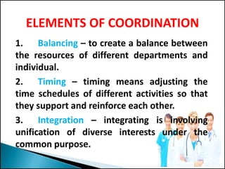 ELEMENTS OF COORDINATION
1. Balancing – to create a balance between
the resources of different departments and
individual.
2. Timing – timing means adjusting the
time schedules of different activities so that
they support and reinforce each other.
3. Integration – integrating is involving
unification of diverse interests under the
common purpose.
 