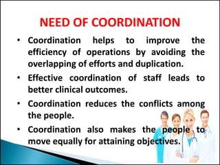 NEED OF COORDINATION
• Coordination helps to improve the
efficiency of operations by avoiding the
overlapping of efforts and duplication.
• Effective coordination of staff leads to
better clinical outcomes.
• Coordination reduces the conflicts among
the people.
• Coordination also makes the people to
move equally for attaining objectives.
 