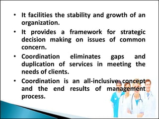 • It facilities the stability and growth of an
organization.
• It provides a framework for strategic
decision making on issues of common
concern.
• Coordination eliminates gaps and
duplication of services in meeting the
needs of clients.
• Coordination is an all-inclusive concept
and the end results of management
process.
 