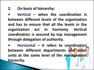 2. On basis of hierarchy:
• Vertical – when the coordination is
between different levels of the organization
and has to ensure that all the levels in the
organization act in harmony. Vertical
coordination is assured by top management
through delegation of authority.
• Horizontal – it refers to coordination
between different departments and other
units at the same level of the management
hierarchy.
 