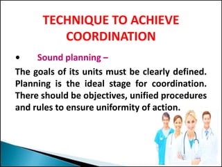 TECHNIQUE TO ACHIEVE
COORDINATION
• Sound planning –
The goals of its units must be clearly defined.
Planning is the ideal stage for coordination.
There should be objectives, unified procedures
and rules to ensure uniformity of action.
 