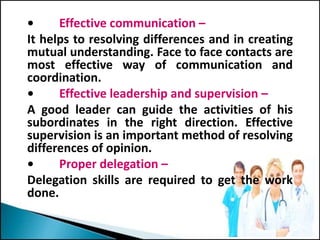 • Effective communication –
It helps to resolving differences and in creating
mutual understanding. Face to face contacts are
most effective way of communication and
coordination.
• Effective leadership and supervision –
A good leader can guide the activities of his
subordinates in the right direction. Effective
supervision is an important method of resolving
differences of opinion.
• Proper delegation –
Delegation skills are required to get the work
done.
 