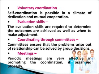 • Voluntary coordination –
Self-coordination is possible in a climate of
dedication and mutual cooperation.
• Evaluation skills –
The evaluation skills are required to determine
the outcomes are achieved as well as when to
make adjustment.
• Coordinating through committees –
Committees ensure that the problems arise out
of relationship can be solved by group decisions.
• Meetings –
Periodic meetings are very effective in
promoting the coordination, if organized
properly.
 