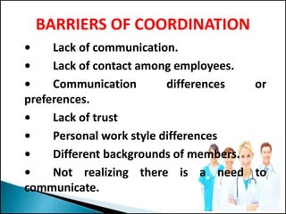 BARRIERS OF COORDINATION
• Lack of communication.
• Lack of contact among employees.
• Communication differences or
preferences.
• Lack of trust
• Personal work style differences
• Different backgrounds of members.
• Not realizing there is a need to
communicate.
 