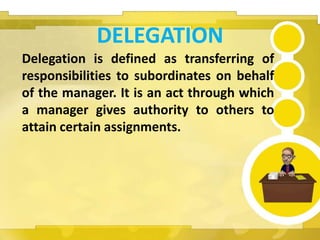 DELEGATION
Delegation is defined as transferring of
responsibilities to subordinates on behalf
of the manager. It is an act through which
a manager gives authority to others to
attain certain assignments.
 