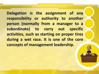 Delegation is the assignment of any
responsibility or authority to another
person (normally from a manager to a
subordinate) to carry out specific
activities, such as starting on proper tires
during a wet race. It is one of the core
concepts of management leadership.
 