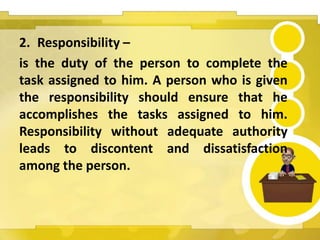 2. Responsibility –
is the duty of the person to complete the
task assigned to him. A person who is given
the responsibility should ensure that he
accomplishes the tasks assigned to him.
Responsibility without adequate authority
leads to discontent and dissatisfaction
among the person.
 