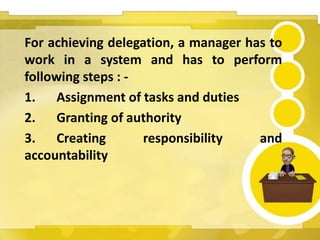 For achieving delegation, a manager has to
work in a system and has to perform
following steps : -
1. Assignment of tasks and duties
2. Granting of authority
3. Creating responsibility and
accountability
 
