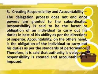 3. Creating Responsibility and Accountability –
The delegation process does not end once
powers are granted to the subordinates.
Responsibility is said to be the factor or
obligation of an individual to carry out his
duties in best of his ability as per the directions
of superior. Accountability, on the others hand,
is the obligation of the individual to carry out
his duties as per the standards of performance.
Therefore, it is said that authority is delegated,
responsibility is created and accountability is
imposed.
 