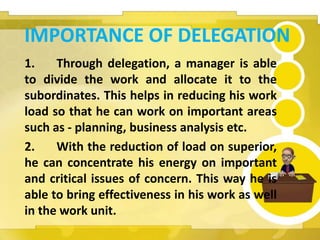 IMPORTANCE OF DELEGATION
1. Through delegation, a manager is able
to divide the work and allocate it to the
subordinates. This helps in reducing his work
load so that he can work on important areas
such as - planning, business analysis etc.
2. With the reduction of load on superior,
he can concentrate his energy on important
and critical issues of concern. This way he is
able to bring effectiveness in his work as well
in the work unit.
 