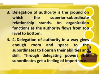 3. Delegation of authority is the ground on
which the superior-subordinate
relationship stands. An organization
functions as the authority flows from top
level to bottom.
4. 4. Delegation of authority in a way gives
enough room and space to the
subordinates to flourish their abilities and
skill. Through delegating powers, the
subordinates get a feeling of importance.
 