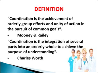 DEFINITION
“Coordination is the achievement of
orderly group efforts and unity of action in
the pursuit of common goals”.
- Mooney & Railey
“Coordination is the integration of several
parts into an orderly whole to achieve the
purpose of understanding”.
- Charles Worth
 