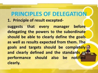 PRINCIPLES OF DELEGATION
1. Principle of result excepted-
suggests that every manager before
delegating the powers to the subordinate
should be able to clearly define the goals
as well as results expected from them. The
goals and targets should be completely
and clearly defined and the standards of
performance should also be notified
clearly.
 