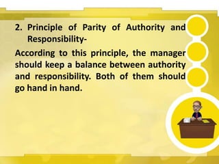 2. Principle of Parity of Authority and
Responsibility-
According to this principle, the manager
should keep a balance between authority
and responsibility. Both of them should
go hand in hand.
 